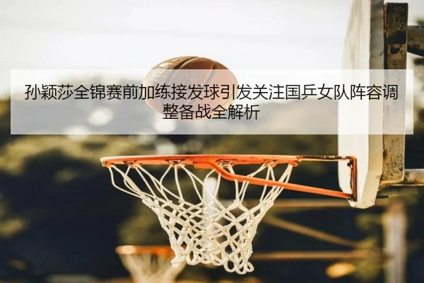 孙颖莎全锦赛前加练接发球引发关注国乒女队阵容调整备战全解析