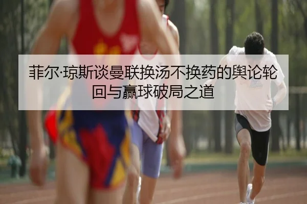 菲尔·琼斯谈曼联换汤不换药的舆论轮回与赢球破局之道